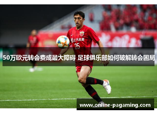 50万欧元转会费成最大障碍 足球俱乐部如何破解转会困局