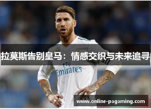 拉莫斯告别皇马：情感交织与未来追寻