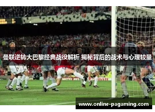 曼联逆转大巴黎经典战役解析 揭秘背后的战术与心理较量