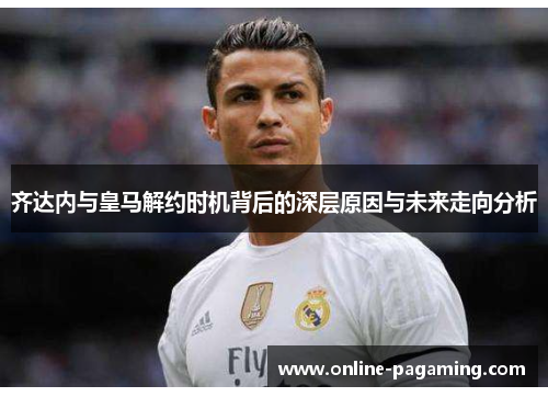 齐达内与皇马解约时机背后的深层原因与未来走向分析