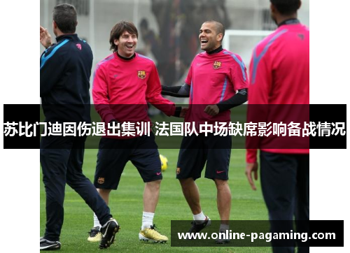 苏比门迪因伤退出集训 法国队中场缺席影响备战情况 苏比门迪因伤退出集训 法国队中场缺席影响备战情况