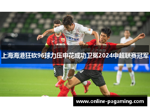 上海海港狂砍96球力压申花成功卫冕2024中超联赛冠军 上海海港狂砍96球力压申花成功卫冕2024中超联赛冠军