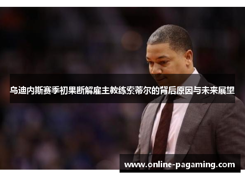乌迪内斯赛季初果断解雇主教练索蒂尔的背后原因与未来展望 乌迪内斯赛季初果断解雇主教练索蒂尔的背后原因与未来展望