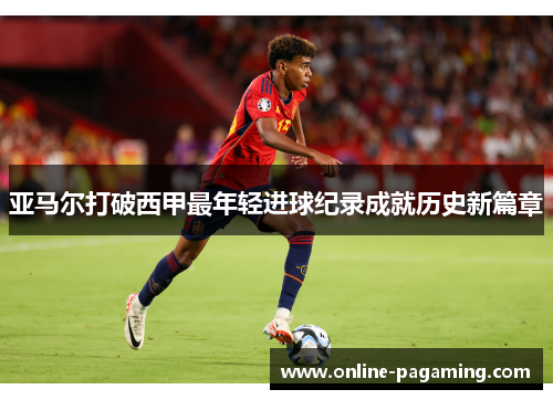 亚马尔打破西甲最年轻进球纪录成就历史新篇章 亚马尔打破西甲最年轻进球纪录成就历史新篇章