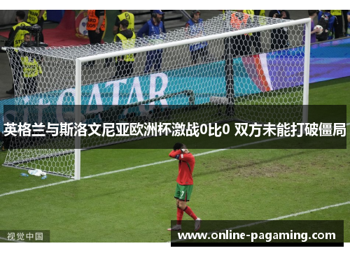 英格兰与斯洛文尼亚欧洲杯激战0比0 双方未能打破僵局 英格兰与斯洛文尼亚欧洲杯激战0比0 双方未能打破僵局